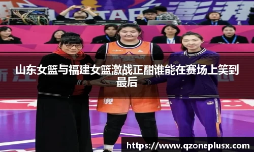 山东女篮与福建女篮激战正酣谁能在赛场上笑到最后