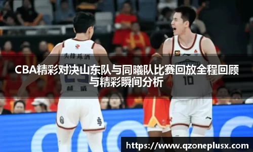 CBA精彩对决山东队与同曦队比赛回放全程回顾与精彩瞬间分析