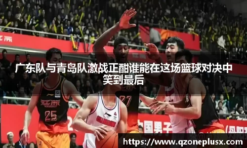 广东队与青岛队激战正酣谁能在这场篮球对决中笑到最后