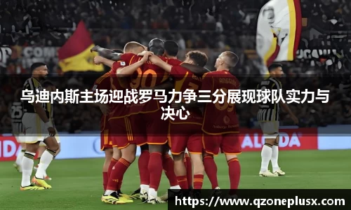 乌迪内斯主场迎战罗马力争三分展现球队实力与决心