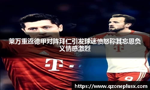 莱万重返德甲对阵拜仁引发球迷愤怒称其忘恩负义情感激烈